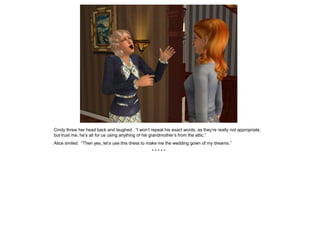 Cindy threw her head back and laughed. “I won’t repeat his exact words, as they’re really not appropriate,
but trust me, he’s all for us using anything of his grandmother’s from the attic.”
Alice smiled. “Then yes, let’s use this dress to make me the wedding gown of my dreams.”
                                                  *****
 