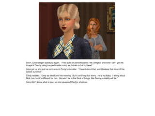 Soon, Cindy began speaking again. “They sunk an aircraft carrier, the Simgley, and now I can’t get the
image of Danny being trapped inside a ship as it sinks out of my head.”
Alice got up and put her arm around Cindy’s shoulder. “I heard about that, and I believe that most of the
sailors survived.”
Cindy nodded. “Only six dead and five missing. But I can’t help but worry. He’s my baby. I worry about
Nick, too, but it’s different for him. He won’t be in the thick of things, like Danny probably will be.”
Alice didn’t know what to say, so she squeezed Cindy’s shoulder.
 
