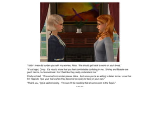 “I didn’t mean to burden you with my worries, Alice. We should get back to work on your dress.”
“It’s all right, Cindy. It’s nice to know that you feel comfortable confiding in me. Shirley and Rosalie are
good friends, but sometimes I don’t feel like they really understand me.”
Cindy nodded. “We come from similar places, Alice. And since you’re so willing to listen to me, know that
I’m happy to hear your fears when they become too scary to face on your own.”
“Thank you,” Alice said sincerely. “I’m sure I’ll be needing that at some point in the future.”
                                                    *****
 