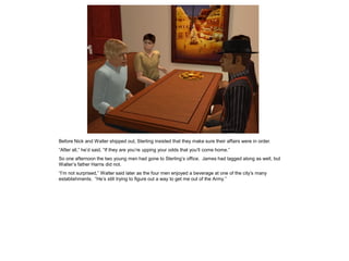 Before Nick and Walter shipped out, Sterling insisted that they make sure their affairs were in order.
“After all,” he’d said, “If they are you’re upping your odds that you’ll come home.”
So one afternoon the two young men had gone to Sterling’s office. James had tagged along as well, but
Walter’s father Harris did not.
“I’m not surprised,” Walter said later as the four men enjoyed a beverage at one of the city’s many
establishments. “He’s still trying to figure out a way to get me out of the Army.”
 