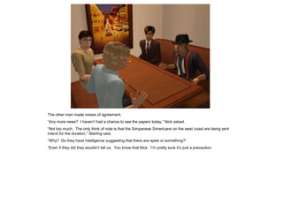 The other men made noises of agreement.
“Any more news? I haven’t had a chance to see the papers today,” Nick asked.
“Not too much. The only think of note is that the Simpanese Simericans on the west coast are being sent
inland for the duration,” Sterling said.
“Why? Do they have intelligence suggesting that there are spies or something?”
“Even if they did they wouldn’t tell us. You know that Nick. I’m pretty sure it’s just a precaution.
 