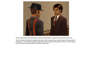 “Do you really think the lend-lease act is going to help though? It seems like too little too late to me.”
“Well, it will give the Allies the supplies they need, which is good, but you might be right in thinking that it’s
not enough. I don’t think the Allies are going to be able to stop the Axis powers on their own; we’re going
to have to send more than planes and ships at some point.”
 