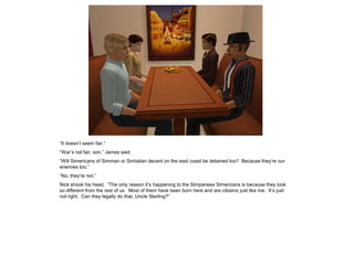 “It doesn’t seem fair.”
“War’s not fair, son,” James said.
“Will Simericans of Simman or Simtalian decent on the east coast be detained too? Because they’re our
enemies too.”
“No, they’re not.”
Nick shook his head. “The only reason it’s happening to the Simpanese Simericans is because they look
so different from the rest of us. Most of them have been born here and are citizens just like me. It’s just
not right. Can they legally do that, Uncle Sterling?”
 