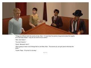 “Things are different with the country at war, Nick. I’m sure they’ll be plenty of arguments about the legality
of it in the days ahead. I say we can never be too careful.”
“Still, I don’t like it.”
“You don’t have to.”
“Good. Because I don’t.”
“War’s going to mean a lot of things that no one likes, Nick. The sooner you can get used to that idea the
better.”
“I know, Papa. I’ll try but it’s not easy.”
                                                    *****
 
