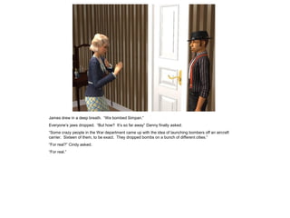 James drew in a deep breath. “We bombed Simpan.”
Everyone’s jaws dropped. “But how? It’s so far away” Danny finally asked.
“Some crazy people in the War department came up with the idea of launching bombers off an aircraft
carrier. Sixteen of them, to be exact. They dropped bombs on a bunch of different cities.”
“For real?” Cindy asked.
“For real.”
 