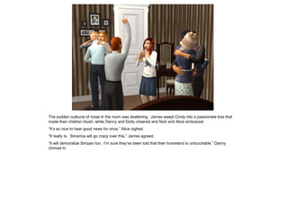 The sudden outburst of noise in the room was deafening. James swept Cindy into a passionate kiss that
made their children blush, while Danny and Dotty cheered and Nick and Alice embraced.
“It’s so nice to hear good news for once,” Alice sighed.
“It really is. Simerica will go crazy over this,” James agreed.
“It will demoralize Simpan too. I’m sure they’ve been told that their homeland is untouchable,” Danny
chimed in.
 