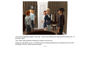 “Let’s have a celebration tonight!” Cindy said. “We can have Sterling and Taddy and their families over. I’ll
go make a cake!”
“Ooo, cake!” Dotty exclaimed, following her mother out of the room.
“Enjoy your cake while you can…I’ve heard rumors of rationing starting soon, and sugar will be one of the
first things on the list,” James said as he exited.
                                                   *****
 
