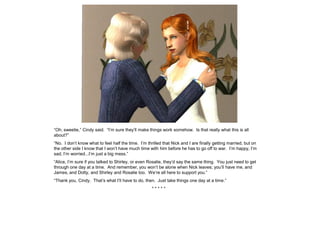 “Oh, sweetie,” Cindy said. “I’m sure they’ll make things work somehow. Is that really what this is all
about?”
“No. I don’t know what to feel half the time. I’m thrilled that Nick and I are finally getting married, but on
the other side I know that I won’t have much time with him before he has to go off to war. I’m happy, I’m
sad, I’m worried...I’m just a big mess.”
“Alice, I’m sure if you talked to Shirley, or even Rosalie, they’d say the same thing. You just need to get
through one day at a time. And remember, you won’t be alone when Nick leaves; you’ll have me, and
James, and Dotty, and Shirley and Rosalie too. We’re all here to support you.”
“Thank you, Cindy. That’s what I’ll have to do, then. Just take things one day at a time.”
                                                     *****
 
