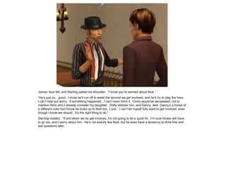 James’ face fell, and Sterling patted his shoulder. “I know you’re worried about Nick.”
“He’s just so…good. I know he’ll run off to enlist the second we get involved, and he’ll try to play the hero.
I can’t help but worry. If something happened…I can’t even think it. Cindy would be devastated, not to
mention Alice who I already consider my daughter. Dotty idolizes him, and Danny, well, Danny’s a horse of
a different color but I know he looks up to Nick too. I just…I can’t let myself fully want to get involved, even
though I know we should. It’s the right thing to do.”
Sterling nodded. “If and when we do get involved, it’s not going to be a quick fix. I’m sure Howie will have
to go too, and I worry about him. He’s not exactly like Nick, but he does have a tendency to think first and
ask questions later.
 
