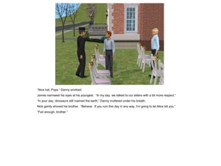 “Nice hat, Pops,” Danny smirked.
James narrowed his eyes at his youngest. “In my day, we talked to our elders with a bit more respect.”
“In your day, dinosaurs still roamed the earth,” Danny muttered under his breath.
Nick gently shoved his brother. “Behave. If you ruin this day in any way, I’m going to let Alice kill you.”
“Fair enough, brother.”
 
