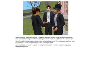 Taddy snickered. “Better you than me. I’m waiting for Rosalie to come in one day and announce that
she’s made all the arrangements for her wedding and all she needs me and Calla to do is to show up.”
“And I’ll have Shirley handing everything related to her wedding over to Vi, and just wanting to know when
the ceremony is so she can get changed in time,” Sterling laughed.
James just shook his head. “I suppose I’m lucky in that my first is a son who is just showing up and
wearing what he’s told.”
 