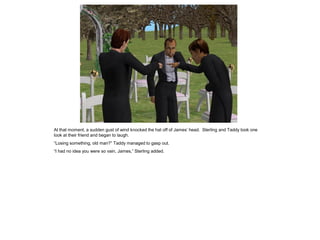 At that moment, a sudden gust of wind knocked the hat off of James’ head. Sterling and Taddy took one
look at their friend and began to laugh.
“Losing something, old man?” Taddy managed to gasp out.
“I had no idea you were so vain, James,” Sterling added.
 