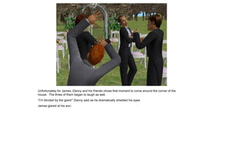 Unfortunately for James, Danny and his friends chose that moment to come around the corner of the
house. The three of them began to laugh as well.
“I’m blinded by the glare!” Danny said as he dramatically shielded his eyes.
James glared at his son.
 