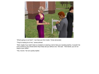 “What’s going on out here? I can hear you from inside,” Cindy demanded.
“They’re making fun of me,” James whined.
“Well, maybe if you hadn’t been so insistent on wearing a hat to hide your receding hairline, it wouldn’t be
such a shock to your friends when they finally see you without one,” she said. “And Daniel, you do not
laugh at your father.”
“Yes, ma’am,” her son quickly replied.
 
