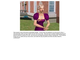 She leveled a look at the group assembled outside. “If any of you do anything to ruin this day for Alice, I
will personally make sure you regret it for the rest of your life. That poor girl is upstairs fretting because her
almost husband is going off to war, and here you are laughing because James is going bald. Finish getting
things set up, make sure you look smart, and make this day as perfect and Nick and Alice deserve.
Understood?”
 