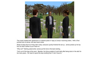 The crowd nodded their agreement or muttered yeses in reply to Cindy’s marching orders. With a final
pointed look at James, she went back inside.
Afraid of what she’d do if they didn’t obey, everyone quickly finished the set up. James picked up his top
hat, but didn’t bother to put it back on.
“Why not?” Sterling asked when James put the hat on the back landing.
“Cat’s out of the bag at this point. Besides, the thing smelled of moth balls after being stuck in the attic for
too many years. No need to spend the day smelling that if I don’t have to.”
 