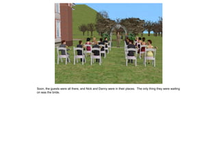 Soon, the guests were all there, and Nick and Danny were in their places. The only thing they were waiting
on was the bride.
 