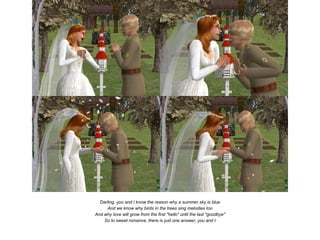 Darling, you and I know the reason why a summer sky is blue
      And we know why birds in the trees sing melodies too
And why love will grow from the first "hello" until the last "goodbye"
    So to sweet romance, there is just one answer, you and I
 