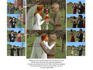 Darling, you and I know the reason why a summer sky is blue
      And we know why birds in the trees sing melodies too
And why love will grow from the first "hello" until the last "goodbye"
    So to sweet romance, there is just one answer, you and I.
                     - You and I, Glenn Miller
 