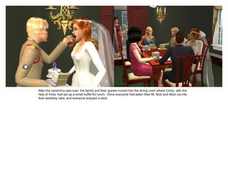 After the ceremony was over, the family and their guests moved into the dining room where Cindy, with the
help of Viola, had set up a small buffet for lunch. Once everyone had eaten their fill, Nick and Alice cut into
their wedding cake, and everyone enjoyed a slice.
 