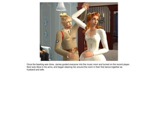 Once the feasting was done, James guided everyone into the music room and turned on the record player.
Nick took Alice in his arms, and began steering her around the room in their first dance together as
husband and wife.
 