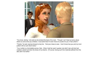 “You know, darling,” she said as she stroked the back of his neck. “Though I can’t help but worry about
what’s to come since you enlisted, I must admit that I’m even more of a sucker for you in that uniform.”
“Thanks,” he said, leaning forward to kiss her. “And your dress is wow. I don’t know how you and my mom
pulled it off on such short notice.”
“Your mother is a formidable woman, Nick. When I told her want I wanted, she didn’t rest until she had
created a sketch and then the dress of my dreams. Of course, having such fine materials pilfered from the
attic didn’t hurt either.”
 