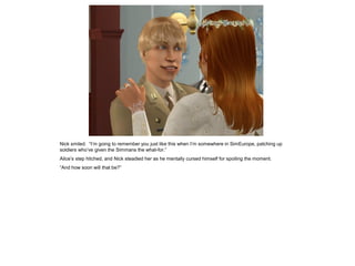 Nick smiled. “I’m going to remember you just like this when I’m somewhere in SimEurope, patching up
soldiers who’ve given the Simmans the what-for.”
Alice’s step hitched, and Nick steadied her as he mentally cursed himself for spoiling the moment.
“And how soon will that be?”
 