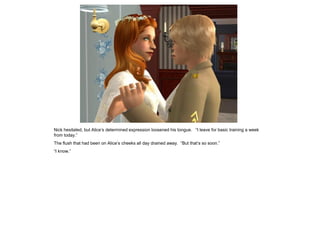 Nick hesitated, but Alice’s determined expression loosened his tongue. “I leave for basic training a week
from today.”
The flush that had been on Alice’s cheeks all day drained away. “But that’s so soon.”
“I know.”
 