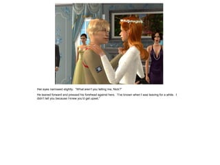 Her eyes narrowed slightly. “What aren’t you telling me, Nick?”
He leaned forward and pressed his forehead against hers. “I’ve known when I was leaving for a while. I
didn’t tell you because I knew you’d get upset.”
 