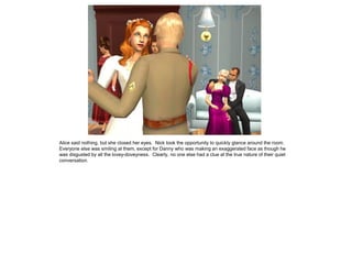 Alice said nothing, but she closed her eyes. Nick took the opportunity to quickly glance around the room.
Everyone else was smiling at them, except for Danny who was making an exaggerated face as though he
was disgusted by all the lovey-doveyness. Clearly, no one else had a clue at the true nature of their quiet
conversation.
 