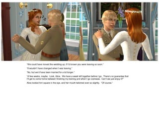 “We could have moved the wedding up, if I’d known you were leaving so soon.”
“It wouldn’t have changed when I was leaving.”
“No, but we’d have been married for a lot longer.”
“A few weeks, maybe. Look, Alice. We have a week left together before I go. There’s no guarantee that
I’ll get to come home between finishing my training and when I go overseas. Can’t we just enjoy it?”
Alice looked him square in the eye, and her mouth twitched ever so slightly. “Of course.”
 