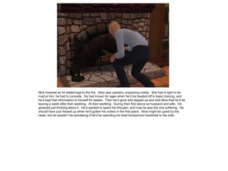 Nick frowned as he added logs to the fire. Alice was upstairs, unpacking noisily. She had a right to be
mad at him, he had to concede. He had known for ages when he’d be headed off to basic training, and
he’d kept that information to himself for weeks. Then he’d gone and slipped up and told Alice that he’d be
leaving a week after their wedding. At their wedding. During their first dance as husband and wife. He
groaned just thinking about it. He’d wanted to spare her the pain, and now he was the one suffering. He
should have just ‘fessed up when he’d gotten his orders in the first place. Alice might be upset by the
news, but he wouldn’t be wondering if he’d be spending his brief honeymoon banished to the sofa.
 