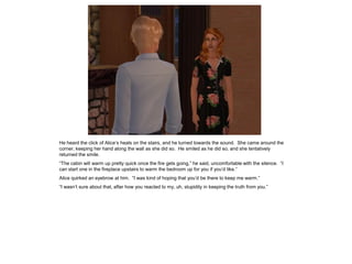 He heard the click of Alice’s heals on the stairs, and he turned towards the sound. She came around the
corner, keeping her hand along the wall as she did so. He smiled as he did so, and she tentatively
returned the smile.
“The cabin will warm up pretty quick once the fire gets going,” he said, uncomfortable with the silence. “I
can start one in the fireplace upstairs to warm the bedroom up for you if you’d like.”
Alice quirked an eyebrow at him. “I was kind of hoping that you’d be there to keep me warm.”
“I wasn’t sure about that, after how you reacted to my, uh, stupidity in keeping the truth from you.”
 