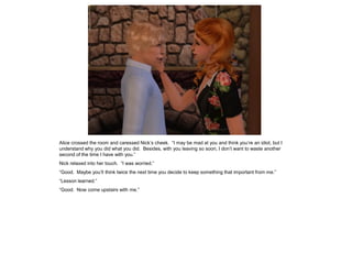 Alice crossed the room and caressed Nick’s cheek. “I may be mad at you and think you’re an idiot, but I
understand why you did what you did. Besides, with you leaving so soon, I don’t want to waste another
second of the time I have with you.”
Nick relaxed into her touch. “I was worried.”
“Good. Maybe you’ll think twice the next time you decide to keep something that important from me.”
“Lesson learned.”
“Good. Now come upstairs with me.”
 