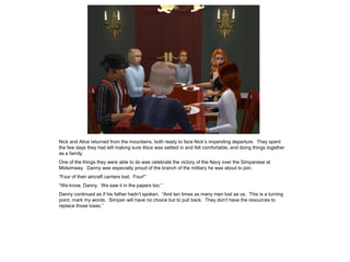 Nick and Alice returned from the mountains, both ready to face Nick’s impending departure. They spent
the few days they had left making sure Alice was settled in and felt comfortable, and doing things together
as a family.
One of the things they were able to do was celebrate the victory of the Navy over the Simpanese at
Midsimway. Danny was especially proud of the branch of the military he was about to join.
“Four of their aircraft carriers lost. Four!”
“We know, Danny. We saw it in the papers too.”
Danny continued as if his father hadn’t spoken. “And ten times as many men lost as us. This is a turning
point, mark my words. Simpan will have no choice but to pull back. They don’t have the resources to
replace those loses.”
 