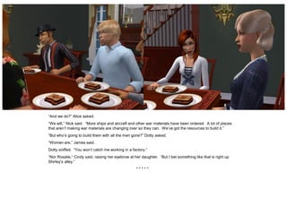 “And we do?” Alice asked.
“We will,” Nick said. “More ships and aircraft and other war materials have been ordered. A lot of places
that aren’t making war materials are changing over so they can. We’ve got the resources to build it.”
“But who’s going to build them with all the men gone?” Dotty asked.
“Women are,” James said.
Dotty sniffed. “You won’t catch me working in a factory.”
“Nor Rosalie,” Cindy said, raising her eyebrow at her daughter. “But I bet something like that is right up
Shirley’s alley.”
                                                   *****
 