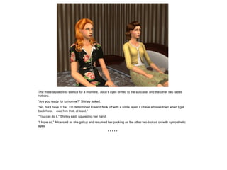 The three lapsed into silence for a moment. Alice’s eyes drifted to the suitcase, and the other two ladies
noticed.
“Are you ready for tomorrow?” Shirley asked.
“No, but I have to be. I’m determined to send Nick off with a smile, even if I have a breakdown when I get
back here. I owe him that, at least.”
“You can do it,” Shirley said, squeezing her hand.
“I hope so,” Alice said as she got up and resumed her packing as the other two looked on with sympathetic
eyes.
                                                     *****
 