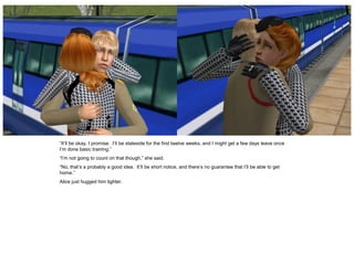 “It’ll be okay, I promise. I’ll be stateside for the first twelve weeks, and I might get a few days leave once
I’m done basic training.”
“I’m not going to count on that though,” she said.
“No, that’s a probably a good idea. It’ll be short notice, and there’s no guarantee that I’ll be able to get
home.”
Alice just hugged him tighter.
 