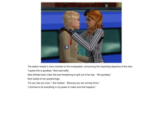The station master’s voice crackled on the loudspeaker, announcing the impending departure of the train.
“I guess this is goodbye,” Nick said softly.
Alice blinked back a tear that was threatening to spill out of her eye. “Not goodbye.”
Nick looked at her questioningly.
“It’s just ‘see you soon,’” she insisted. “Because you are coming home.”
“I promise to do everything in my power to make sure that happens.”
 