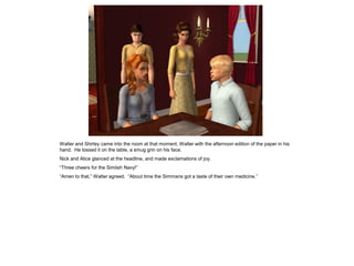 Walter and Shirley came into the room at that moment, Walter with the afternoon edition of the paper in his
hand. He tossed it on the table, a smug grin on his face.
Nick and Alice glanced at the headline, and made exclamations of joy.
“Three cheers for the Simlish Navy!”
“Amen to that,” Walter agreed. “About time the Simmans got a taste of their own medicine.”
 