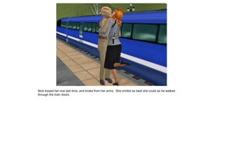 Nick kissed her one last time, and broke from her arms. She smiled as best she could as he walked
through the train doors.
 