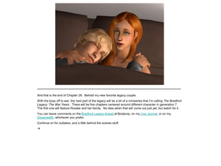*************************************************************************************************************************
And that is the end of Chapter 28. Behold my new favorite legacy couple.
With the boys off to war, the next part of the legacy will be a bit of a miniseries that I’m calling The Bradford
Legacy: The War Years. There will be five chapters centered around different character in generation 7.
The first one will feature Rosalie and her family. No idea when that will come out just yet, but watch for it.
You can leave comments on the Bradford Legacy thread at Boolprop, on my Live Journal, or on my
Dreamwidth, whichever you prefer.
Continue on for outtakes, and a little behind the scenes stuff.

 