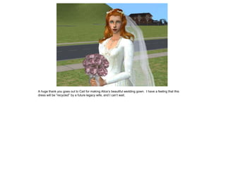 A huge thank you goes out to Cait for making Alice’s beautiful wedding gown. I have a feeling that this
dress will be “recycled” by a future legacy wife, and I can’t wait.
 