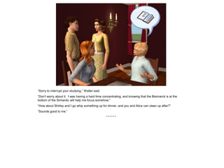 “Sorry to interrupt your studying,” Walter said.
“Don’t worry about it. I was having a hard time concentrating, and knowing that the Bisimarck is at the
bottom of the Simlantic will help me focus somehow.”
“How about Shirley and I go whip something up for dinner, and you and Alice can clean up after?”
“Sounds good to me.”
                                                   *****
 