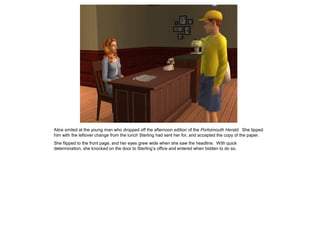 Alice smiled at the young man who dropped off the afternoon edition of the Portsimouth Herald. She tipped
him with the leftover change from the lunch Sterling had sent her for, and accepted the copy of the paper.
She flipped to the front page, and her eyes grew wide when she saw the headline. With quick
determination, she knocked on the door to Sterling’s office and entered when bidden to do so.
 
