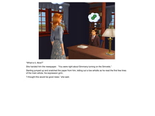 “What is it, Alice?”
She handed him the newspaper. “You were right about Simmany turning on the Simviets.”
Sterling jumped up and snatched the paper from him, letting out a low whistle as he read the first few lines
of the main article, his expression grim.
“I thought this would be good news,” she said.
 