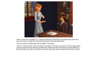“Well, in some ways I suppose it is. It means that Simmany thinks they’ve got Simland beat, which they
don’t, by the way. It might also mean that the Simviets will join the Allied forces.”
“You don’t sound too thrilled about that possibility,” Alice stated.
“I’m not – I don’t trust them. Still, ‘the enemy of my enemy is my friend’ and all that. Their joining the Allies
could prove useful, forcing Simmany to stretch their military resources even thinner than they already are.
But nothing they say or do can convince me that they really have anyone’s interests but their own at heart.”
 