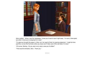 Alice nodded. “When I saw the newspaper, I knew you’d want to see it right away. I’m sorry I interrupted
you when I know you’re prepping for a case.”
“I’m glad you brought the paper in, Alice, but I do need to finish my opening statement. I might be here
past five, so lock the front door when you leave and I’ll take care of the rest when I’m done.”
“Of course, Sterling. Do you want me to start a new pot of coffee?”
“That would be fantastic, Alice. Thank you.”


                                                  *****
 