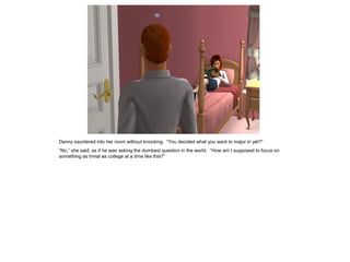 Danny sauntered into her room without knocking. “You decided what you want to major in yet?”
“No,” she said, as if he was asking the dumbest question in the world. “How am I supposed to focus on
something as trivial as college at a time like this?”
 