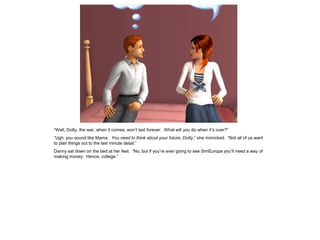 “Well, Dotty, the war, when it comes, won’t last forever. What will you do when it’s over?”
“Ugh, you sound like Mama. You need to think about your future, Dotty,” she mimicked. “Not all of us want
to plan things out to the last minute detail.”
Danny sat down on the bed at her feet. “No, but if you’re ever going to see SimEurope you’ll need a way of
making money. Hence, college.”
 